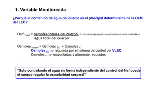1. Variable Monitoreada 
¿Porqué el contenido de agua del cuerpo es el principal determinante de la OsM 
del LEC? 
Osm total = osmoles totales del cuerpo ⇒ no varían (excepto crecimiento o enfermedades) 
agua total del cuerpo 
Osmoles totales = Osmoles EC + Osmoles IC 
Osmoles EC ⇒ regulada por el sistema de control del VLEC 
Osmoles IC ⇒ mayoritarios y altamente regulados 
“Solo controlando el agua en forma independiente del control del Na+ puede 
el cuerpo regular la osmolaridad corporal” 
 