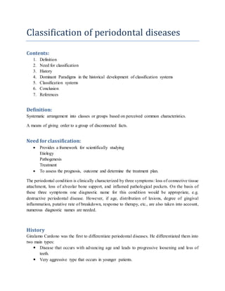Classification of periodontal diseases
Contents:
1. Definition
2. Need for classification
3. History
4. Dominant Paradigms in the historical development of classification systems
5. Classification systems
6. Conclusion
7. References
Definition:
Systematic arrangement into classes or groups based on perceived common characteristics.
A means of giving order to a group of disconnected facts.
Need for classification:
 Provides a framework for scientifically studying
Etiology
Pathogenesis
Treatment
 To assess the prognosis, outcome and determine the treatment plan.
The periodontal condition is clinically characterized by three symptoms: loss of connective tissue
attachment, loss of alveolar bone support, and inflamed pathological pockets. On the basis of
these three symptoms one diagnostic name for this condition would be appropriate, e.g.
destructive periodontal disease. However, if age, distribution of lesions, degree of gingival
inflammation, putative rate of breakdown, response to therapy, etc., are also taken into account,
numerous diagnostic names are needed.
History
Giralamo Cardono was the first to differentiate periodontal diseases. He differentiated them into
two main types:
 Disease that occurs with advancing age and leads to progressive loosening and loss of
teeth.
 Very aggressive type that occurs in younger patients.
 