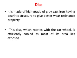 Disc
• It is made of high-grade of gray cast iron having
pearlitic structure to give better wear resistance
property.
• This disc, which rotates with the car wheel, is
efficiently cooled as most of its area lies
exposed.
 