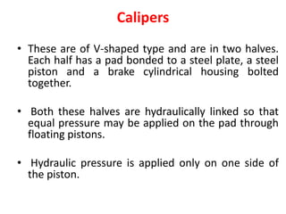 Calipers
• These are of V-shaped type and are in two halves.
Each half has a pad bonded to a steel plate, a steel
piston and a brake cylindrical housing bolted
together.
• Both these halves are hydraulically linked so that
equal pressure may be applied on the pad through
floating pistons.
• Hydraulic pressure is applied only on one side of
the piston.
 