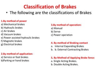 Classification of Brakes
• The following are the classifications of Brakes
1.By method of power
a) Mechanical brakes
b) Hydraulic brakes
c) Air brakes
d) Vacuum brakes
e) Power assisted hydraulic brakes
f) Magnetic brakes
g) Electrical brakes
2.By method of application:
a) Service or foot brakes
b)Parking or hand brakes
3.By method of operation:
a) Manual
b) Servo
c) Power operation
4. By method of Braking contact
a. Internal Expanding Brakes
b. b. External Contracting Brakes
5. By Method of Applying Brake force:
a. Single Acting Brakes.
b. Double Acting Brakes.
 