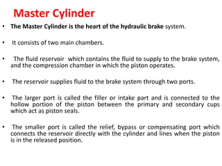 Master Cylinder
• The Master Cylinder is the heart of the hydraulic brake system.
• It consists of two main chambers.
• The fluid reservoir which contains the fluid to supply to the brake system,
and the compression chamber in which the piston operates.
• The reservoir supplies fluid to the brake system through two ports.
• The larger port is called the filler or intake part and is connected to the
hollow portion of the piston between the primary and secondary cups
which act as piston seals.
• The smaller port is called the relief, bypass or compensating port which
connects the reservoir directly with the cylinder and lines when the piston
is in the released position.
 