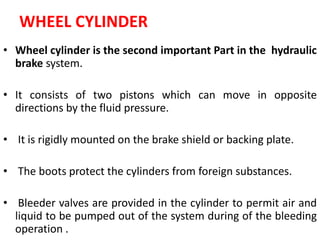 WHEEL CYLINDER
• Wheel cylinder is the second important Part in the hydraulic
brake system.
• It consists of two pistons which can move in opposite
directions by the fluid pressure.
• It is rigidly mounted on the brake shield or backing plate.
• The boots protect the cylinders from foreign substances.
• Bleeder valves are provided in the cylinder to permit air and
liquid to be pumped out of the system during of the bleeding
operation .
 