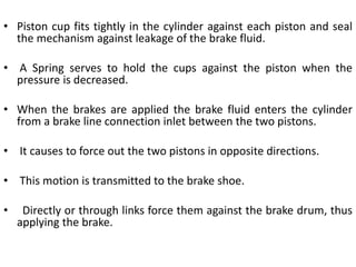 • Piston cup fits tightly in the cylinder against each piston and seal
the mechanism against leakage of the brake fluid.
• A Spring serves to hold the cups against the piston when the
pressure is decreased.
• When the brakes are applied the brake fluid enters the cylinder
from a brake line connection inlet between the two pistons.
• It causes to force out the two pistons in opposite directions.
• This motion is transmitted to the brake shoe.
• Directly or through links force them against the brake drum, thus
applying the brake.
 