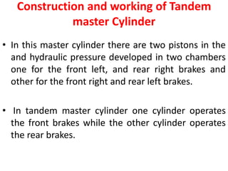 Construction and working of Tandem
master Cylinder
• In this master cylinder there are two pistons in the
and hydraulic pressure developed in two chambers
one for the front left, and rear right brakes and
other for the front right and rear left brakes.
• In tandem master cylinder one cylinder operates
the front brakes while the other cylinder operates
the rear brakes.
 