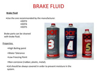 BRAKE FLUID
Brake Fluid
•Use the one recommended by the manufacturer.
•DOT3
•DOT4
•DOT5
Properties
•High Boiling point
•Water Tolerance
•Low Freezing Point
•Non-corrosive (rubber, plastic, metal).
Brake parts can be cleaned
with brake fluid.
•Lid should be always covered in order to prevent moisture in the
system.
 