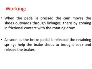 Working:
• When the pedal is pressed the cam moves the
shoes outwards through linkages, there by coming
in frictional contact with the rotating drum.
• As soon as the brake pedal is released the retaining
springs help the brake shoes to brought back and
release the brakes.
 