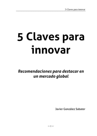 5 Claves para innovar




5 Claves para
   innovar
Recomendaciones para destacar en
      un mercado global




                    Javier González Sabater




              ─1─
 