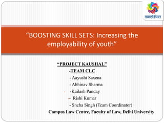 “PROJECT KAUSHAL”
-TEAM CLC
- Aayushi Saxena
- Abhinav Sharma
- -Kailash Panday
-- Rishi Kumar
- Sneha Singh (Team Coordinator)
Campus Law Centre, Faculty of Law, Delhi University
“BOOSTING SKILL SETS: Increasing the
employability of youth”
 
