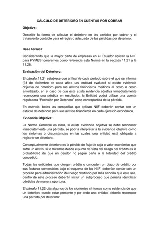 CÁLCULO DE DETERIORO EN CUENTAS POR COBRAR
Objetivo:
Describir la forma de calcular el deterioro en las partidas por cobrar y el
tratamiento contable para el registro adecuado de las pérdidas por deterioro.
Base técnica:
Considerando que la mayor parte de empresas en el Ecuador aplican la NIIF
para PYMES tomaremos como referencia esta Norma en la sección 11.21 a la
11.26.
Evaluación del Deterioro:
El párrafo 11.21 establece que al final de cada período sobre el que se informa
(31 de diciembre de cada año), una entidad evaluará si existe evidencia
objetiva de deterioro para los activos financieros medidos al costo o costo
amortizado; en el caso de que esta exista evidencia objetiva inmediatamente
reconocerá una pérdida en resultados, la Entidad podrá utilizar una cuenta
reguladora “Provisión por Deterioro” como contrapartida de la pérdida.
En esencia, todas las compañías que aplican NIIF deberán contar con un
estudio de deterioro para sus activos financieros en cada ejercicio económico.
Evidencia Objetiva:
La Norma Contable es clara, si existe evidencia objetiva se debe reconocer
inmediatamente una pérdida, se podría interpretar a la evidencia objetiva como
los síntomas o circunstancias en las cuales una entidad está obligada a
registrar un deterioro.
Conceptualmente deterioro es la pérdida de flujo de caja o valor económico que
sufre un activo, si lo miramos desde el punto de vista del riesgo del crédito es la
probabilidad de que un deudor no pague parte o la totalidad del crédito
concedido.
Todas las entidades que otorgan crédito o conceden un plazo de crédito por
sus facturas comerciales bajo el esquema de las NIIF, deberían contar con un
proceso para administración del riesgo crediticio por más sencillo que este sea,
dentro de este proceso deberán incluir un subproceso que permita identificar
pérdidas de manera oportuna.
El párrafo 11.22 cita algunos de los siguientes síntomas como evidencia de que
un deterioro puede estar presente y por ende una entidad debería reconocer
una pérdida por deterioro:
 