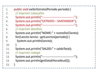 1. public void exibirExtrato(Periodo periodo) {
2. // imprimir cabeçalho
3. System.out.println(“--------------------------------”);
4. System.out.println(“EXTRATO – SANTANDER”);
5. System.out.println(“--------------------------------”);
6. // imprimir detalhes
7. System.out.println(“NOME:” + nomeDoCliente);
8. for(Lancto lancto : getLanctos(periodo)) {
9. System.out.println(lancto);
10. }
11. System.out.println(“SALDO:” + saldoTotal);
12. // imprimir rodapé
13. System.out.println(“--------------------------------”);
14. System.out.println(getDataEHoraAtual());
15. }
 