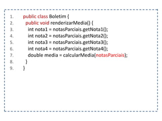 1. public class Boletim {
2. public void renderizarMedia() {
3. int nota1 = notasParciais.getNota1();
4. int nota2 = notasParciais.getNota2();
5. int nota3 = notasParciais.getNota3();
6. int nota4 = notasParciais.getNota4();
7. double media = calcularMedia(notasParciais);
8. }
9. }
 