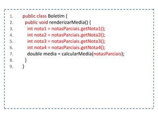 1. public class Boletim {
2. public void renderizarMedia() {
3. int nota1 = notasParciais.getNota1();
4. int nota2 = notasParciais.getNota2();
5. int nota3 = notasParciais.getNota3();
6. int nota4 = notasParciais.getNota4();
7. double media = calcularMedia(notasParciais);
8. }
9. }
 