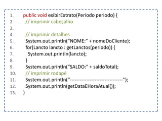 1. public void exibirExtrato(Periodo periodo) {
2. // imprimir cabeçalho
3.
4. // imprimir detalhes
5. System.out.println(“NOME:” + nomeDoCliente);
6. for(Lancto lancto : getLanctos(periodo)) {
7. System.out.println(lancto);
8. }
9. System.out.println(“SALDO:” + saldoTotal);
10. // imprimir rodapé
11. System.out.println(“--------------------------------”);
12. System.out.println(getDataEHoraAtual());
13. }
 