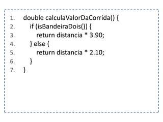 1. double calculaValorDaCorrida() {
2. if (isBandeiraDois()) {
3. return distancia * 3.90;
4. } else {
5. return distancia * 2.10;
6. }
7. }
 