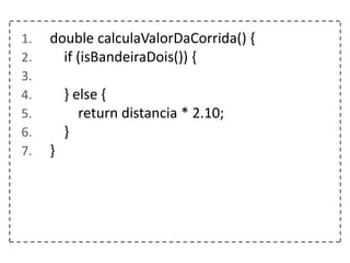 1. double calculaValorDaCorrida() {
2. if (isBandeiraDois()) {
3.
4. } else {
5. return distancia * 2.10;
6. }
7. }
 