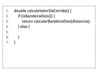 1. double calculaValorDaCorrida() {
2. if (isBandeiraDois()) {
3. return calcularBandeiraDois(distancia);
4. } else {
5.
6. }
7. }
 