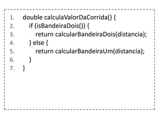 1. double calculaValorDaCorrida() {
2. if (isBandeiraDois()) {
3. return calcularBandeiraDois(distancia);
4. } else {
5. return calcularBandeiraUm(distancia);
6. }
7. }
 