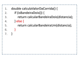 1. double calculaValorDaCorrida() {
2. if (isBandeiraDois()) {
3. return calcularBandeiraDois(distancia);
4. } else {
5. return calcularBandeiraUm(distancia);
6. }
7. }
 