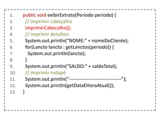 1. public void exibirExtrato(Periodo periodo) {
2. // imprimir cabeçalho
3. imprimirCabecalho();
4. // imprimir detalhes
5. System.out.println(“NOME:” + nomeDoCliente);
6. for(Lancto lancto : getLanctos(periodo)) {
7. System.out.println(lancto);
8. }
9. System.out.println(“SALDO:” + saldoTotal);
10. // imprimir rodapé
11. System.out.println(“--------------------------------”);
12. System.out.println(getDataEHoraAtual());
13. }
 