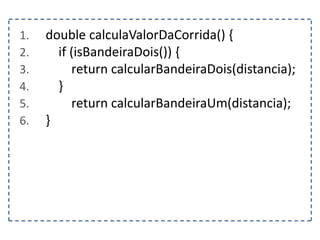 1. double calculaValorDaCorrida() {
2. if (isBandeiraDois()) {
3. return calcularBandeiraDois(distancia);
4. }
5. return calcularBandeiraUm(distancia);
6. }
 