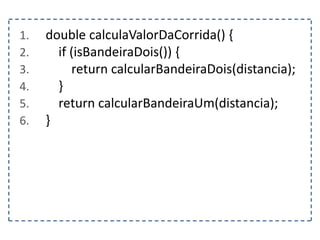 1. double calculaValorDaCorrida() {
2. if (isBandeiraDois()) {
3. return calcularBandeiraDois(distancia);
4. }
5. return calcularBandeiraUm(distancia);
6. }
 