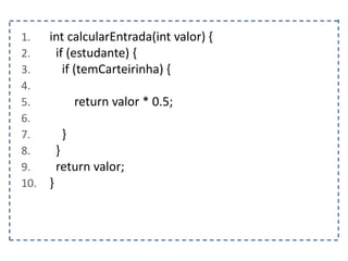 1. int calcularEntrada(int valor) {
2. if (estudante) {
3. if (temCarteirinha) {
4.
5. return valor * 0.5;
6.
7. }
8. }
9. return valor;
10. }
 