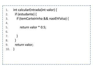 1. int calcularEntrada(int valor) {
2. if (estudante) {
3. if (temCarteirinha && naoEhFalsa) {
4.
5. return valor * 0.5;
6.
7. }
8. }
9. return valor;
10. }
 