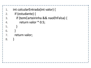 1. int calcularEntrada(int valor) {
2. if (estudante) {
3. if (temCarteirinha && naoEhFalsa) {
4. return valor * 0.5;
5. }
6. }
7. return valor;
8. }
 