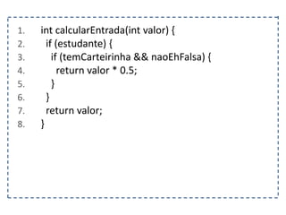 1. int calcularEntrada(int valor) {
2. if (estudante) {
3. if (temCarteirinha && naoEhFalsa) {
4. return valor * 0.5;
5. }
6. }
7. return valor;
8. }
 