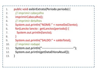 1. public void exibirExtrato(Periodo periodo) {
2. // imprimir cabeçalho
3. imprimirCabecalho();
4. // imprimir detalhes
5. System.out.println(“NOME:” + nomeDoCliente);
6. for(Lancto lancto : getLanctos(periodo)) {
7. System.out.println(lancto);
8. }
9. System.out.println(“SALDO:” + saldoTotal);
10. // imprimir rodapé
11. System.out.println(“--------------------------------”);
12. System.out.println(getDataEHoraAtual());
13. }
 