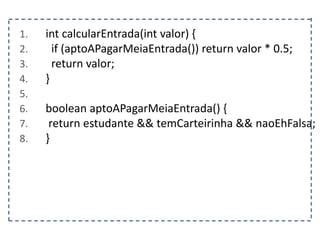 1. int calcularEntrada(int valor) {
2. if (aptoAPagarMeiaEntrada()) return valor * 0.5;
3. return valor;
4. }
5.
6. boolean aptoAPagarMeiaEntrada() {
7. return estudante && temCarteirinha && naoEhFalsa;
8. }
 