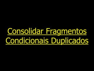 Consolidar Fragmentos
Condicionais Duplicados
 