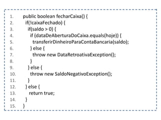 1. public boolean fecharCaixa() {
2. if(!caixaFechado) {
3. if(saldo > 0) {
4. if (dataDeAberturaDoCaixa.equals(hoje)) {
5. transferirDinheiroParaContaBancaria(saldo);
6. } else {
7. throw new DataRetroativaException();
8. }
9. } else {
10. throw new SaldoNegativoException();
11. }
12. } else {
13. return true;
14. }
15. }
 