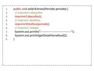 1. public void exibirExtrato(Periodo periodo) {
2. // imprimir cabeçalho
3. imprimirCabecalho();
4. // imprimir detalhes
5. imprimirDetalhes(periodo);
6. // imprimir rodapé
7. System.out.println(“--------------------------------”);
8. System.out.println(getDataEHoraAtual());
9. }
 