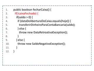 1. public boolean fecharCaixa() {
2. if(!caixaFechado) {
3. if(saldo > 0) {
4. if (dataDeAberturaDoCaixa.equals(hoje)) {
5. transferirDinheiroParaContaBancaria(saldo);
6. } else {
7. throw new DataRetroativaException();
8. }
9. } else {
10. throw new SaldoNegativoException();
11. }
12. }
 