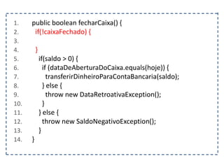 1. public boolean fecharCaixa() {
2. if(!caixaFechado) {
3.
4. }
5. if(saldo > 0) {
6. if (dataDeAberturaDoCaixa.equals(hoje)) {
7. transferirDinheiroParaContaBancaria(saldo);
8. } else {
9. throw new DataRetroativaException();
10. }
11. } else {
12. throw new SaldoNegativoException();
13. }
14. }
 