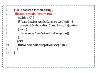 1. public boolean fecharCaixa() {
2. if(caixaFechado) return true;
3. if(saldo > 0) {
4. if (dataDeAberturaDoCaixa.equals(hoje)) {
5. transferirDinheiroParaContaBancaria(saldo);
6. } else {
7. throw new DataRetroativaException();
8. }
9. } else {
10. throw new SaldoNegativoException();
11. }
12. }
 