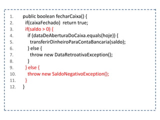 1. public boolean fecharCaixa() {
2. if(caixaFechado) return true;
3. if(saldo > 0) {
4. if (dataDeAberturaDoCaixa.equals(hoje)) {
5. transferirDinheiroParaContaBancaria(saldo);
6. } else {
7. throw new DataRetroativaException();
8. }
9. } else {
10. throw new SaldoNegativoException();
11. }
12. }
 