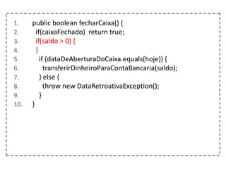 1. public boolean fecharCaixa() {
2. if(caixaFechado) return true;
3. if(saldo > 0) {
4. }
5. if (dataDeAberturaDoCaixa.equals(hoje)) {
6. transferirDinheiroParaContaBancaria(saldo);
7. } else {
8. throw new DataRetroativaException();
9. }
10. }
 