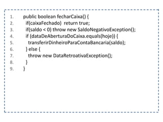 1. public boolean fecharCaixa() {
2. if(caixaFechado) return true;
3. if(saldo < 0) throw new SaldoNegativoException();
4. if (dataDeAberturaDoCaixa.equals(hoje)) {
5. transferirDinheiroParaContaBancaria(saldo);
6. } else {
7. throw new DataRetroativaException();
8. }
9. }
 