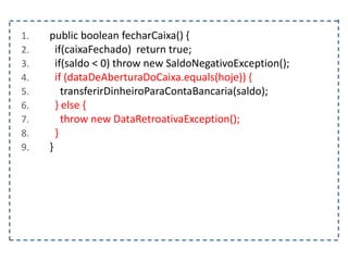 1. public boolean fecharCaixa() {
2. if(caixaFechado) return true;
3. if(saldo < 0) throw new SaldoNegativoException();
4. if (dataDeAberturaDoCaixa.equals(hoje)) {
5. transferirDinheiroParaContaBancaria(saldo);
6. } else {
7. throw new DataRetroativaException();
8. }
9. }
 