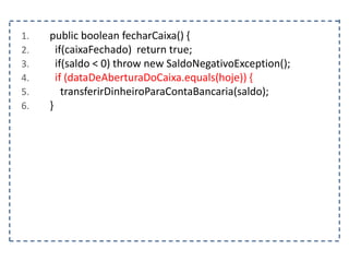 1. public boolean fecharCaixa() {
2. if(caixaFechado) return true;
3. if(saldo < 0) throw new SaldoNegativoException();
4. if (dataDeAberturaDoCaixa.equals(hoje)) {
5. transferirDinheiroParaContaBancaria(saldo);
6. }
 