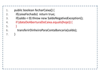 1. public boolean fecharCaixa() {
2. if(caixaFechado) return true;
3. if(saldo < 0) throw new SaldoNegativoException();
4. if (dataDeAberturaDoCaixa.equals(hoje)) {
5. }
6. transferirDinheiroParaContaBancaria(saldo);
7. }
 