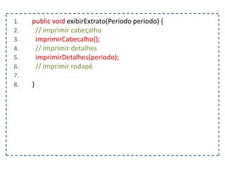 1. public void exibirExtrato(Periodo periodo) {
2. // imprimir cabeçalho
3. imprimirCabecalho();
4. // imprimir detalhes
5. imprimirDetalhes(periodo);
6. // imprimir rodapé
7.
8. }
 
