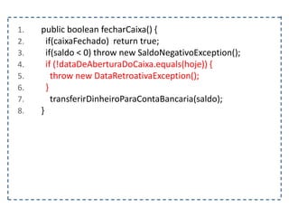 1. public boolean fecharCaixa() {
2. if(caixaFechado) return true;
3. if(saldo < 0) throw new SaldoNegativoException();
4. if (!dataDeAberturaDoCaixa.equals(hoje)) {
5. throw new DataRetroativaException();
6. }
7. transferirDinheiroParaContaBancaria(saldo);
8. }
 