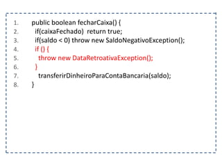 1. public boolean fecharCaixa() {
2. if(caixaFechado) return true;
3. if(saldo < 0) throw new SaldoNegativoException();
4. if () {
5. throw new DataRetroativaException();
6. }
7. transferirDinheiroParaContaBancaria(saldo);
8. }
 
