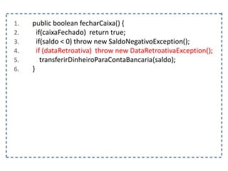 1. public boolean fecharCaixa() {
2. if(caixaFechado) return true;
3. if(saldo < 0) throw new SaldoNegativoException();
4. if (dataRetroativa) throw new DataRetroativaException();
5. transferirDinheiroParaContaBancaria(saldo);
6. }
 