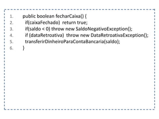 1. public boolean fecharCaixa() {
2. if(caixaFechado) return true;
3. if(saldo < 0) throw new SaldoNegativoException();
4. if (dataRetroativa) throw new DataRetroativaException();
5. transferirDinheiroParaContaBancaria(saldo);
6. }
 