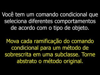 Você tem um comando condicional que
seleciona diferentes comportamentos
de acordo com o tipo de objeto.
Mova cada ramificação do comando
condicional para um método de
sobrescrita em uma subclasse. Torne
abstrato o método original.
 